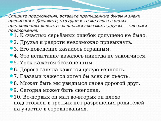 Спишите предложения, вставьте пропущенные буквы и знаки препинания. Докажите, что одни и те же слова в одних предложениях являются вводными словами, в других — членами предложения.   1. К счастью серьёзных ошибок допущено не было. 2. Друзья к радости невозможно привыкнуть. 3. Его поведение казалось странным. 4. Это испытание казалось никогда не закончится. 5. Урок кажется бесконечным. 6. Дорога заняла кажется целую вечность. 7. Глазами кажется хотел бы всех он съесть. 8. Может быть мы увидимся снова дорогой друг. 9. Сегодня может быть снегопад. 10. Во-первых он мал во-вторых он плохо подготовлен в-третьих нет разрешения родителей на участие в соревнованиях. 