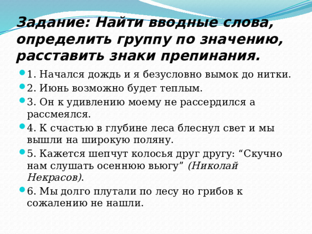 Задание: Найти вводные слова, определить группу по значению, расставить знаки препинания. 1. Начался дождь и я безусловно вымок до нитки. 2. Июнь возможно будет теплым. 3. Он к удивлению моему не рассердился а рассмеялся. 4. К счастью в глубине леса блеснул свет и мы вышли на широкую поляну. 5. Кажется шепчут колосья друг другу: “Скучно нам слушать осеннюю вьюгу”  (Николай Некрасов) . 6. Мы долго плутали по лесу но грибов к сожалению не нашли. 