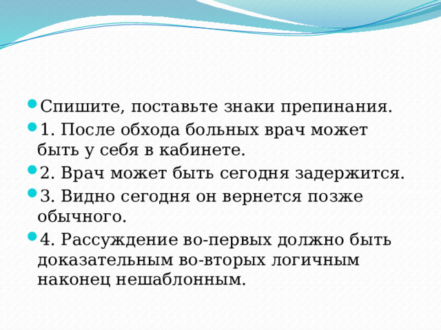 Спишите, поставьте знаки препинания. 1. После обхода больных врач может быть у себя в кабинете. 2. Врач может быть сегодня задержится. 3. Видно сегодня он вернется позже обычного. 4. Рассуждение во-первых должно быть доказательным во-вторых логичным наконец нешаблонным.                               