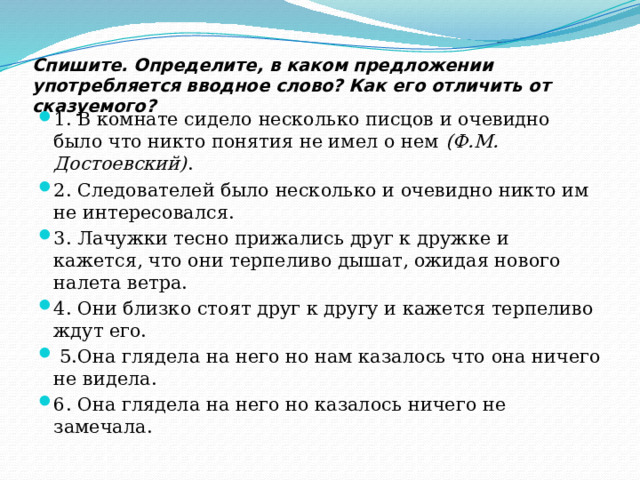 Спишите. Определите, в каком предложении употребляется вводное слово? Как его отличить от сказуемого?   1. В комнате сидело несколько писцов и очевидно было что никто понятия не имел о нем  (Ф.М. Достоевский) . 2. Следователей было несколько и очевидно никто им не интересовался. 3. Лачужки тесно прижались друг к дружке и кажется, что они терпеливо дышат, ожидая нового налета ветра. 4. Они близко стоят друг к другу и кажется терпеливо ждут его.   5.Она глядела на него но нам казалось что она ничего не видела. 6. Она глядела на него но казалось ничего не замечала. 