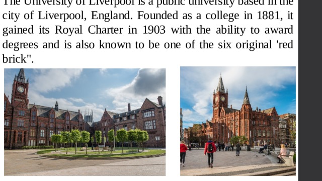 The University of Liverpool is a public university based in the city of Liverpool, England. Founded as a college in 1881, it gained its Royal Charter in 1903 with the ability to award degrees and is also known to be one of the six original 'red brick