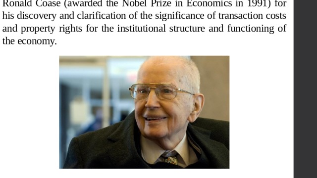 Ronald Coase (awarded the Nobel Prize in Economics in 1991) for his discovery and clarification of the significance of transaction costs and property rights for the institutional structure and functioning of the economy. 