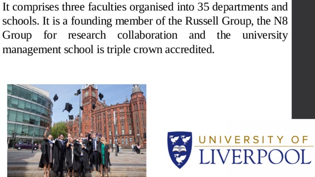 It comprises three faculties organised into 35 departments and schools. It is a founding member of the Russell Group, the N8 Group for research collaboration and the university management school is triple crown accredited. 