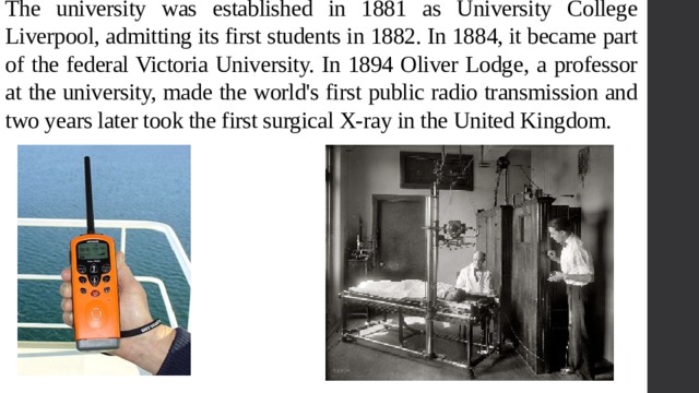 The university was established in 1881 as University College Liverpool, admitting its first students in 1882. In 1884, it became part of the federal Victoria University. In 1894 Oliver Lodge, a professor at the university, made the world's first public radio transmission and two years later took the first surgical X-ray in the United Kingdom. 