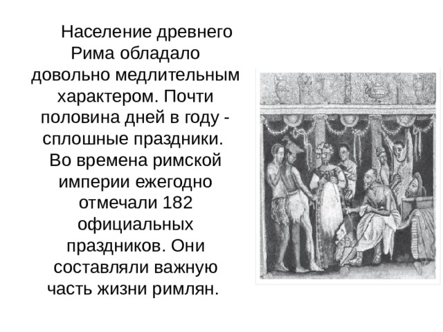   Население древнего Рима обладало довольно медлительным характером. Почти половина дней в году - сплошные праздники.  Во времена римской империи ежегодно отмечали 182 официальных праздников. Они составляли важную часть жизни римлян.  