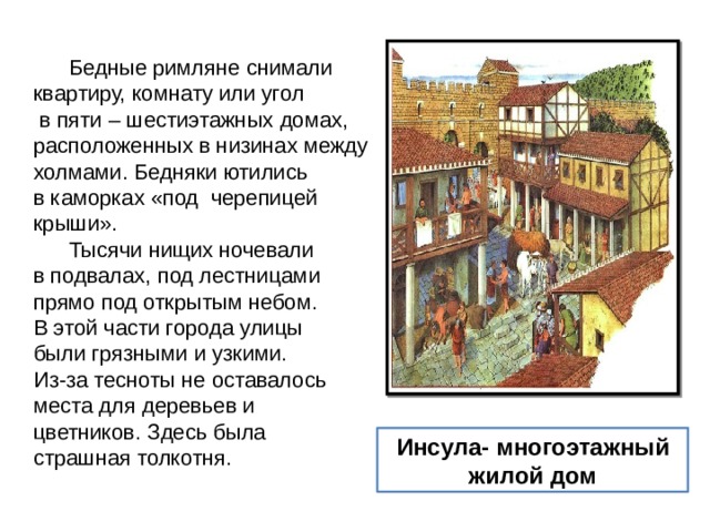  Бедные римляне снимали квартиру, комнату или угол  в пяти – шестиэтажных домах, расположенных в низинах между холмами. Бедняки ютились в каморках «под черепицей крыши».  Тысячи нищих ночевали в подвалах, под лестницами прямо под открытым небом. В этой части города улицы были грязными и узкими. Из-за тесноты не оставалось места для деревьев и цветников. Здесь была страшная толкотня. Инсула- многоэтажный жилой дом 