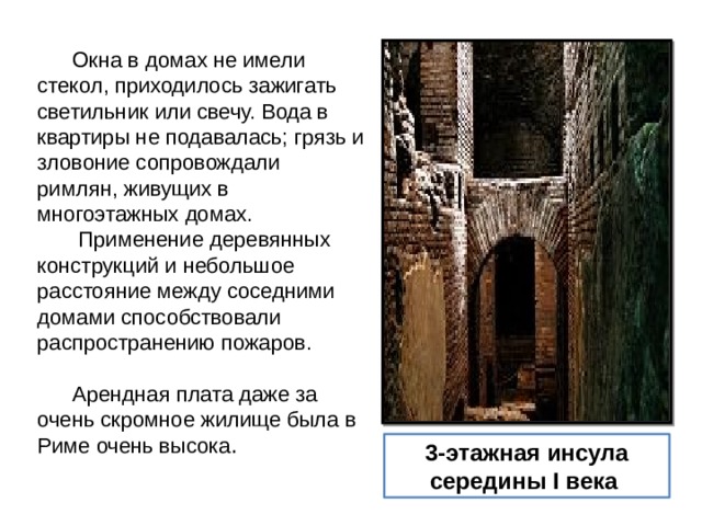  Окна в домах не имели стекол, приходилось зажигать светильник или свечу. Вода в квартиры не подавалась; грязь и зловоние сопровождали римлян, живущих в многоэтажных домах.   Применение деревянных конструкций и небольшое расстояние между соседними домами способствовали распространению пожаров.     Арендная плата даже за очень скромное жилище была в Риме очень высока . 3-этажная инсула середины I века  