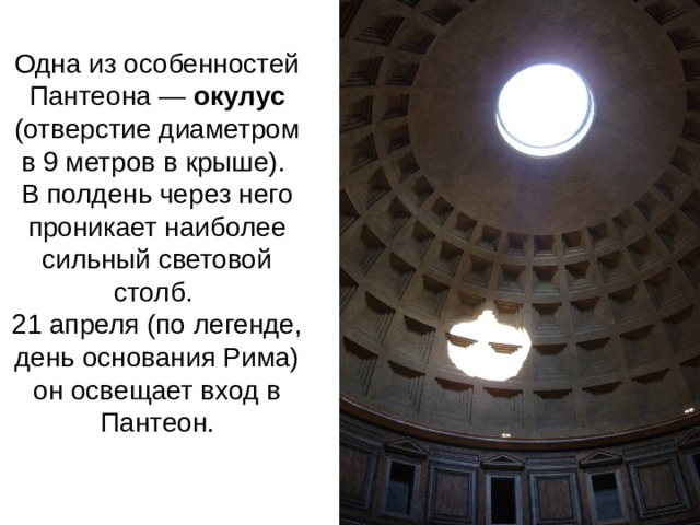 Одна из особенностей Пантеона — окулус (отверстие диаметром в 9 метров в крыше). В полдень через него проникает наиболее сильный световой столб. 21 апреля (по легенде, день основания Рима) он освещает вход в Пантеон . 