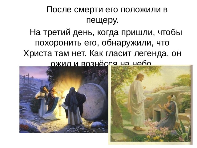  После смерти его положили в пещеру.  На третий день, когда пришли, чтобы по­хоронить его, обнаружили, что Христа там нет. Как гласит легенда, он ожил и вознёсся на небо. 