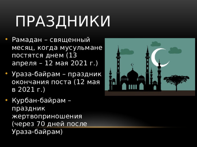 Праздники Рамадан – священный месяц, когда мусульмане постятся днем (13 апреля – 12 мая 2021 г.) Ураза-байрам – праздник окончания поста (12 мая в 2021 г.) Курбан-байрам – праздник жертвоприношения (через 70 дней после Ураза-байрам) 