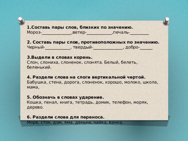 1.Составь пары слов, близких по значению. Мороз-______________,ветер-____________,печаль-_________ 2. Составь пары слов, противоположных по значению. Черный-____________, твердый-______________, добро-______ 3.Выдели в словах корень. Слон, слониха, слоненок, слонята. Белый, белеть, беленький. 4. Раздели слова на слоги вертикальной чертой. Бабушка, стена, дорога, слоненок, хорошо, молоко, школа, мама, 5. Обозначь в словах ударение. Кошка, пенал, книга, тетрадь, домик, телефон, моряк, дерево. 6. Раздели слова для переноса. Море, сток, дом, яма, деньки, чайка, ванна. 