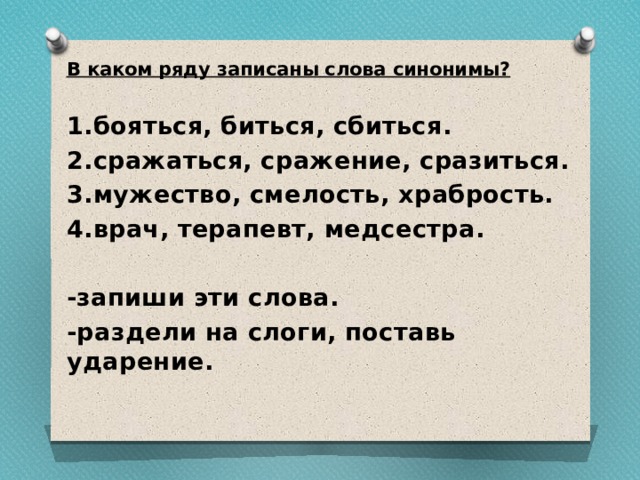 В каком ряду записаны слова синонимы? 1.бояться, биться, сбиться. 2.сражаться, сражение, сразиться. 3.мужество, смелость, храбрость. 4.врач, терапевт, медсестра.  -запиши эти слова. -раздели на слоги, поставь ударение. 