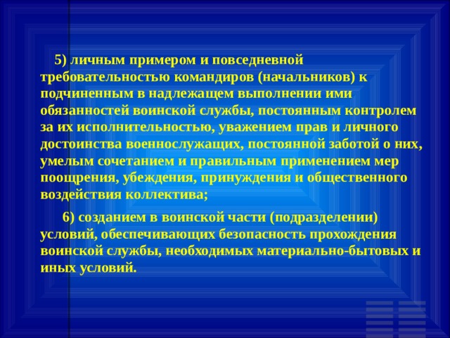        5) личным примером и повседневной требовательностью командиров (начальников) к подчиненным в надлежащем выполнении ими обязанностей воинской службы, постоянным контролем за их исполнительностью, уважением прав и личного достоинства военнослужащих, постоянной заботой о них, умелым сочетанием и правильным применением мер поощрения, убеждения, принуждения и общественного воздействия коллектива;       6) созданием в воинской части (подразделении) условий, обеспечивающих безопасность прохождения воинской службы, необходимых материально-бытовых и иных условий. 