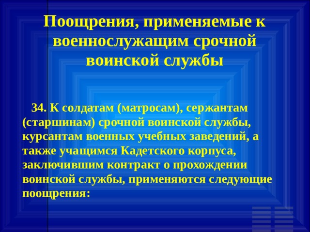 Поощрения, применяемые к военнослужащим срочной воинской службы        34. К солдатам (матросам), сержантам (старшинам) срочной воинской службы, курсантам военных учебных заведений, а также учащимся Кадетского корпуса, заключившим контракт о прохождении воинской службы, применяются следующие поощрения: 