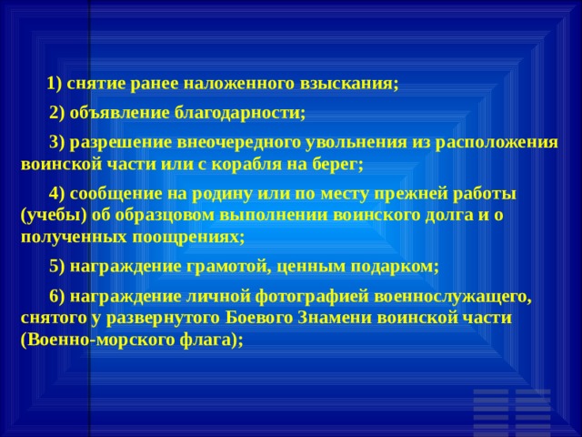       1) снятие ранее наложенного взыскания;       2) объявление благодарности;       3) разрешение внеочередного увольнения из расположения воинской части или с корабля на берег;       4) сообщение на родину или по месту прежней работы (учебы) об образцовом выполнении воинского долга и о полученных поощрениях;       5) награждение грамотой, ценным подарком;       6) награждение личной фотографией военнослужащего, снятого у развернутого Боевого Знамени воинской части (Военно-морского флага); 