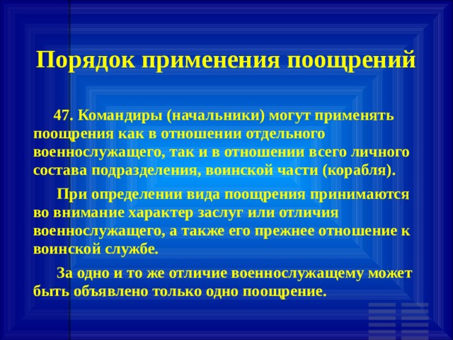 Порядок применения поощрений         47. Командиры (начальники) могут применять поощрения как в отношении отдельного военнослужащего, так и в отношении всего личного состава подразделения, воинской части (корабля).       При определении вида поощрения принимаются во внимание характер заслуг или отличия военнослужащего, а также его прежнее отношение к воинской службе.       За одно и то же отличие военнослужащему может быть объявлено только одно поощрение. 