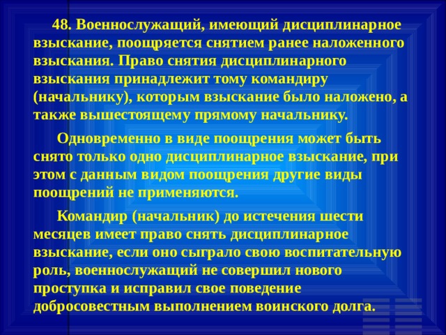         48. Военнослужащий, имеющий дисциплинарное взыскание, поощряется снятием ранее наложенного взыскания. Право снятия дисциплинарного взыскания принадлежит тому командиру (начальнику), которым взыскание было наложено, а также вышестоящему прямому начальнику.       Одновременно в виде поощрения может быть снято только одно дисциплинарное взыскание, при этом с данным видом поощрения другие виды поощрений не применяются.       Командир (начальник) до истечения шести месяцев имеет право снять дисциплинарное взыскание, если оно сыграло свою воспитательную роль, военнослужащий не совершил нового проступка и исправил свое поведение добросовестным выполнением воинского долга. 