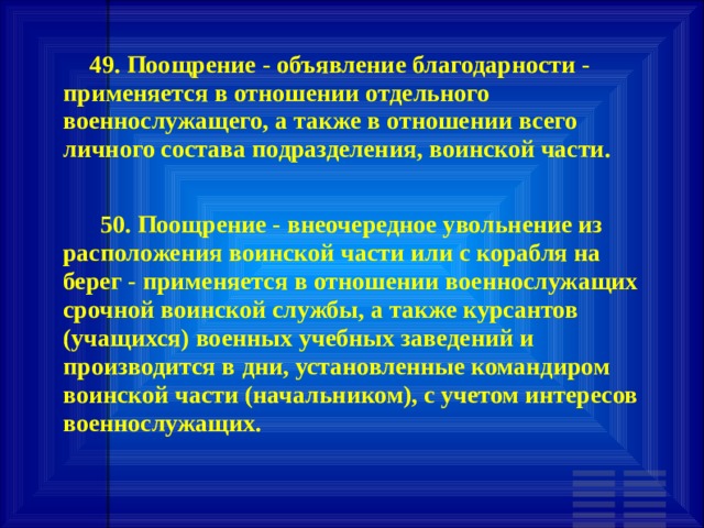        49. Поощрение - объявление благодарности - применяется в отношении отдельного военнослужащего, а также в отношении всего личного состава подразделения, воинской части.         50. Поощрение - внеочередное увольнение из расположения воинской части или с корабля на берег - применяется в отношении военнослужащих срочной воинской службы, а также курсантов (учащихся) военных учебных заведений и производится в дни, установленные командиром воинской части (начальником), с учетом интересов военнослужащих.   