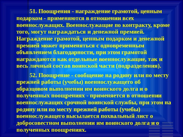         51. Поощрения - награждение грамотой, ценным подарком - применяются в отношении всех военнослужащих. Военнослужащие по контракту, кроме того, могут награждаться и денежной премией. Награждение грамотой, ценным подарком и денежной премией может применяться с одновременным объявлением благодарности, при этом грамотой награждаются как отдельные военнослужащие, так и весь личный состав воинской части (подразделения).    52. Поощрение - сообщение на родину или по месту прежней работы (учебы) военнослужащего об образцовом выполнении им воинского долга и о полученных поощрениях - применяется в отношении военнослужащих срочной воинской службы, при этом на родину или по месту прежней работы (учебы) военнослужащего высылается похвальный лист о добросовестном выполнении им воинского долга и о полученных поощрениях. 