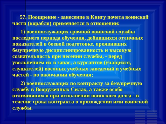        57. Поощрение - занесение в Книгу почета воинской части (корабля) применяется в отношении:       1) военнослужащих срочной воинской службы последнего периода обучения, добившихся отличных показателей в боевой подготовке, проявивших безупречную дисциплинированность и высокую сознательность при несении службы, - перед увольнением их в запас, а курсантов (учащихся, слушателей) военных учебных заведений и учебных частей - по окончании обучения;       2) военнослужащих по контракту за безупречную службу в Вооруженных Силах, а также особо отличившихся при исполнении воинского долга - в течение срока контракта о прохождении ими воинской службы. 