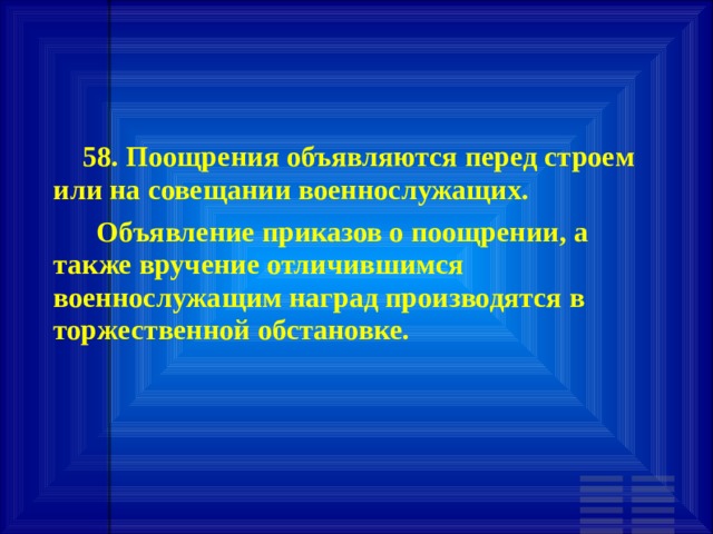        58. Поощрения объявляются перед строем или на совещании военнослужащих.       Объявление приказов о поощрении, а также вручение отличившимся военнослужащим наград производятся в торжественной обстановке. 