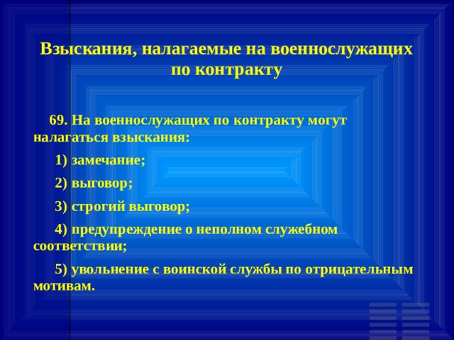 Взыскания, налагаемые на военнослужащих по контракту        69. На военнослужащих по контракту могут налагаться взыскания:       1) замечание;       2) выговор;       3) строгий выговор;       4) предупреждение о неполном служебном соответствии;       5) увольнение с воинской службы по отрицательным мотивам. 