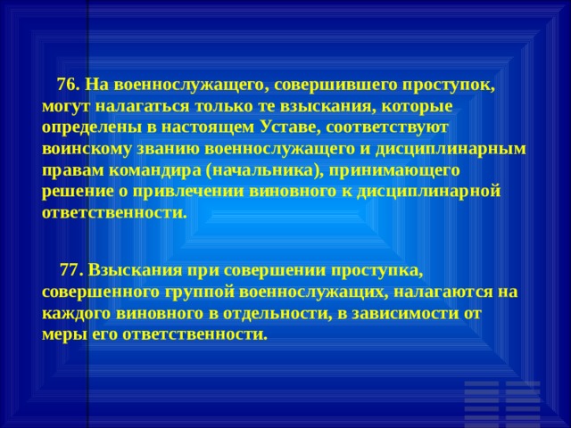        76. На военнослужащего, совершившего проступок, могут налагаться только те взыскания, которые определены в настоящем Уставе, соответствуют воинскому званию военнослужащего и дисциплинарным правам командира (начальника), принимающего решение о привлечении виновного к дисциплинарной ответственности.        77. Взыскания при совершении проступка, совершенного группой военнослужащих, налагаются на каждого виновного в отдельности, в зависимости от меры его ответственности.   