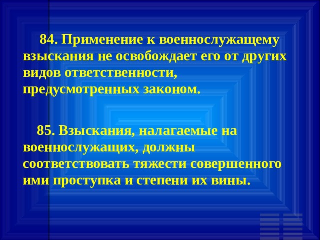        84. Применение к военнослужащему взыскания не освобождает его от других видов ответственности, предусмотренных законом.        85. Взыскания, налагаемые на военнослужащих, должны соответствовать тяжести совершенного ими проступка и степени их вины. 