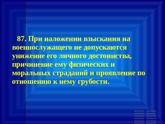        87. При наложении взыскания на военнослужащего не допускаются унижение его личного достоинства, причинение ему физических и моральных страданий и проявление по отношению к нему грубости.   