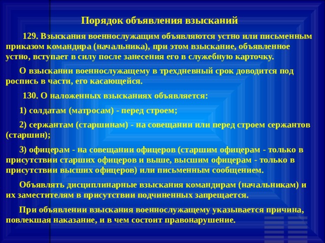 Порядок объявления взысканий     129. Взыскания военнослужащим объявляются устно или письменным приказом командира (начальника), при этом взыскание, объявленное устно, вступает в силу после занесения его в служебную карточку.       О взыскании военнослужащему в трехдневный срок доводится под роспись в части, его касающейся.     130. О наложенных взысканиях объявляется:       1) солдатам (матросам) - перед строем;       2) сержантам (старшинам) - на совещании или перед строем сержантов (старшин);       3) офицерам - на совещании офицеров (старшим офицерам - только в присутствии старших офицеров и выше, высшим офицерам - только в присутствии высших офицеров) или письменным сообщением.       Объявлять дисциплинарные взыскания командирам (начальникам) и их заместителям в присутствии подчиненных запрещается.       При объявлении взыскания военнослужащему указывается причина, повлекшая наказание, и в чем состоит правонарушение. 
