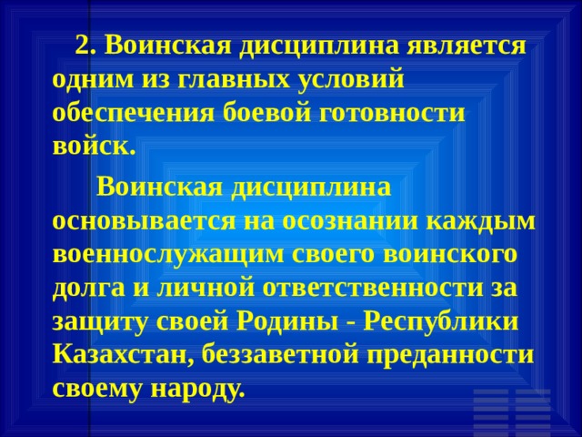         2. Воинская дисциплина является одним из главных условий обеспечения боевой готовности войск.       Воинская дисциплина основывается на осознании каждым военнослужащим своего воинского долга и личной ответственности за защиту своей Родины - Республики Казахстан, беззаветной преданности своему народу.  