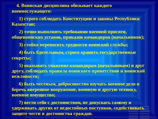        4. Воинская дисциплина обязывает каждого военнослужащего:       1) строго соблюдать Конституцию и законы Республики Казахстан;       2) точно выполнять требования военной присяги, общевоинских уставов, приказов командиров (начальников);       3) стойко переносить трудности воинской службы;       4) быть бдительным, строго хранить государственные секреты;       5) оказывать уважение командирам (начальникам) и друг другу, соблюдать правила воинского приветствия и воинской вежливости;       6) быть честным, добросовестно изучать военное дело и беречь вверенное вооружение, военную и другую технику, военное имущество;       7) вести себя с достоинством, не допускать самому и удерживать других от недостойных поступков, содействовать защите чести и достоинства граждан. 