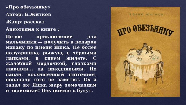 «Про обезьянку» Автор: Б.Житков Жанр: рассказ Аннотация к книге : Целое приключение для мальчишки — получить в подарок макаку по имени Яшка. Не более полуаршина, рыжую, с чёрными лапками, в синем жилете. С жалобной мордочкой, глазками живыми... да шкодливыми. Но пацан, восхищенный питомцем, поначалу того не заметил. Ох и задал же Яшка жару домочадцам и знакомым! Век помнить будут. 