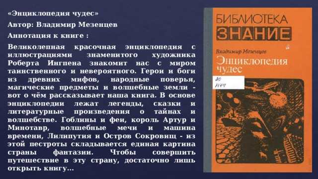 «Энциклопедия чудес» Автор: Владимир Мезенцев Аннотация к книге : Великолепная красочная энциклопедия с иллюстрациями знаменитого художника Роберта Ингпена знакомит нас с миром таинственного и невероятного. Герои и боги из древних мифов, народные поверья, магические предметы и волшебные земли - вот о чём рассказывает наша книга. В основе энциклопедии лежат легенды, сказки и литературные произведения о тайнах и волшебстве. Гоблины и феи, король Артур и Минотавр, волшебные мечи и машина времени, Лилипутия и Остров Сокровищ - из этой пестроты складывается единая картина страны фантазии. Чтобы совершить путешествие в эту страну, достаточно лишь открыть книгу… 