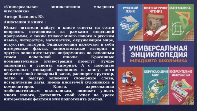 «Универсальная энциклопедия младшего школьника» Автор: Василюк Ю. Аннотация к книге : Юные читатели найдут в книге ответы на сотни вопросов, остающихся за рамками школьной программы, а также узнают много нового о русском языке, литературе, математике, окружающем мире, искусстве, истории. Энциклопедия включает в себя интересные факты, занимательные истории и другую дополнительную информацию по основным темам начальной школы. Красочные познавательные иллюстрации помогут лучше запомнить и усвоить материал. А с помощью визуальных словарей, входящих в книгу, дети обогатят свой словарный запас, расширят кругозор, легко и быстро запомнят словарные слова, исторические даты, имена писателей художников и композиторов. Книга, адресованная любознательным школьникам, поможет узнать много нового, дополнить свой ответ на уроке интересными фактами или подготовить доклад. 