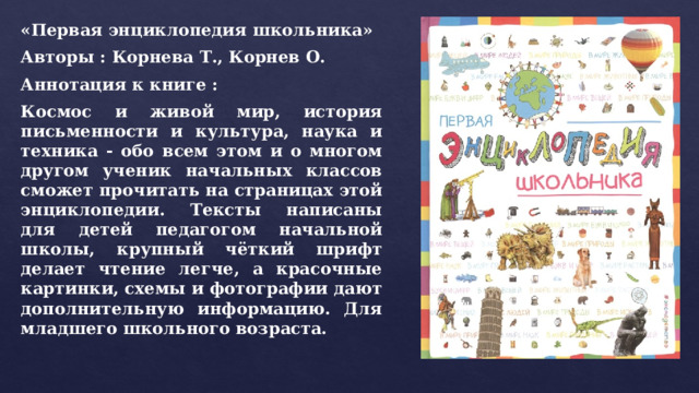 «Первая энциклопедия школьника» Авторы : Корнева Т., Корнев О. Аннотация к книге : Космос и живой мир, история письменности и культура, наука и техника - обо всем этом и о многом другом ученик начальных классов сможет прочитать на страницах этой энциклопедии. Тексты написаны для детей педагогом начальной школы, крупный чёткий шрифт делает чтение легче, а красочные картинки, схемы и фотографии дают дополнительную информацию. Для младшего школьного возраста. 