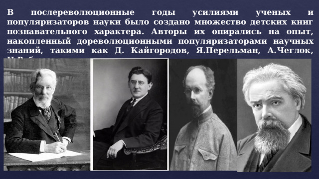 В послереволюционные годы усилиями ученых и популяризаторов науки было создано множество детских книг познавательного характера. Авторы их опирались на опыт, накопленный дореволюционными популяризаторами научных знаний, такими как Д. Кайгородов, Я.Перельман, А.Чеглок, Н.Рубакин. 
