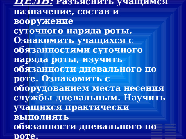ЦЕЛЬ: Разъяснить учащимся назначение, состав и вооружение суточного наряда роты. Ознакомить учащихся с обязанностями суточного наряда роты, изучить обязанности дневального по роте. Ознакомить с оборудованием места несения службы дневальным. Научить учащихся практически выполнять обязанности дневального по роте. 