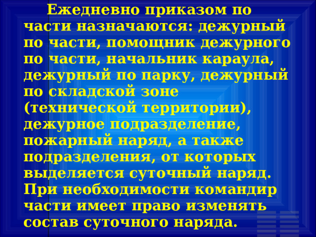        Ежедневно приказом по части назначаются: дежурный по части, помощник дежурного по части, начальник караула, дежурный по парку, дежурный по складской зоне (технической территории), дежурное подразделение, пожарный наряд, а также подразделения, от которых выделяется суточный наряд. При необходимости командир части имеет право изменять состав суточного наряда. 