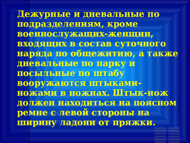 Дежурные и дневальные по подразделениям, кроме военнослужащих-женщин, входящих в состав суточного наряда по общежитию, а также дневальные по парку и посыльные по штабу вооружаются штыками-ножами в ножнах. Штык-нож должен находиться на поясном ремне с левой стороны на ширину ладони от пряжки. 