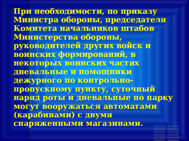При необходимости, по приказу Министра обороны, председателя Комитета начальников штабов Министерства обороны, руководителей других войск и воинских формирований, в некоторых воинских частях дневальные и помощники дежурного по контрольно-пропускному пункту, суточный наряд роты и дневальные по парку могут вооружаться автоматами (карабинами) с двумя снаряженными магазинами. 