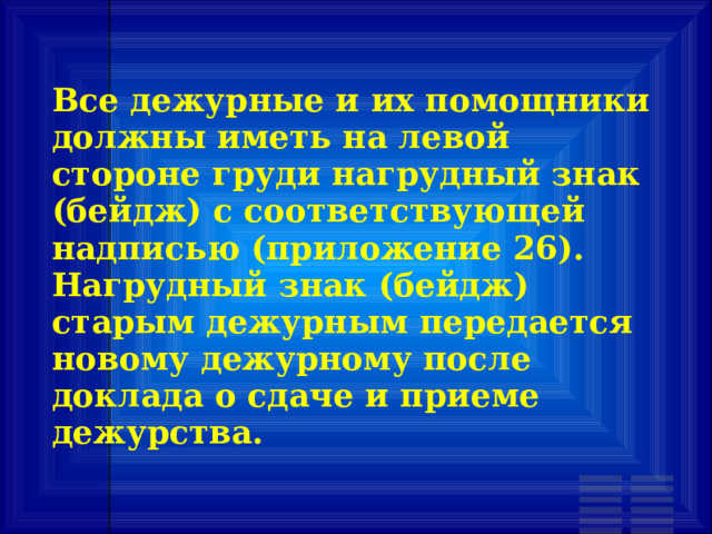 Все дежурные и их помощники должны иметь на левой стороне груди нагрудный знак (бейдж) с соответствующей надписью (приложение 26). Нагрудный знак (бейдж) старым дежурным передается новому дежурному после доклада о сдаче и приеме дежурства. 
