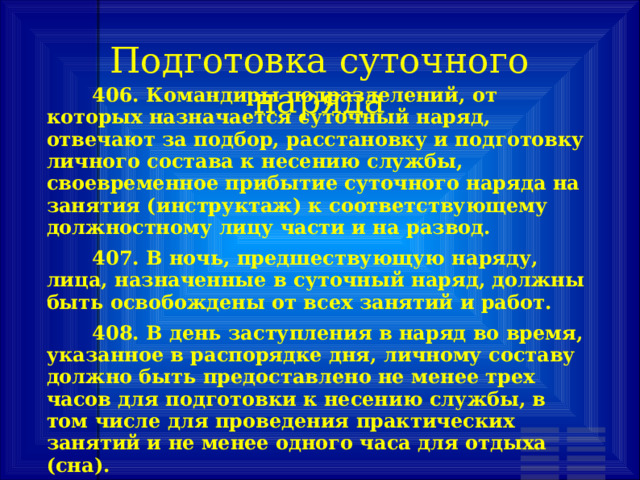 Подготовка суточного наряда         406. Командиры подразделений, от которых назначается суточный наряд, отвечают за подбор, расстановку и подготовку личного состава к несению службы, своевременное прибытие суточного наряда на занятия (инструктаж) к соответствующему должностному лицу части и на развод.    407. В ночь, предшествующую наряду, лица, назначенные в суточный наряд, должны быть освобождены от всех занятий и работ.    408. В день заступления в наряд во время, указанное в распорядке дня, личному составу должно быть предоставлено не менее трех часов для подготовки к несению службы, в том числе для проведения практических занятий и не менее одного часа для отдыха (сна). 