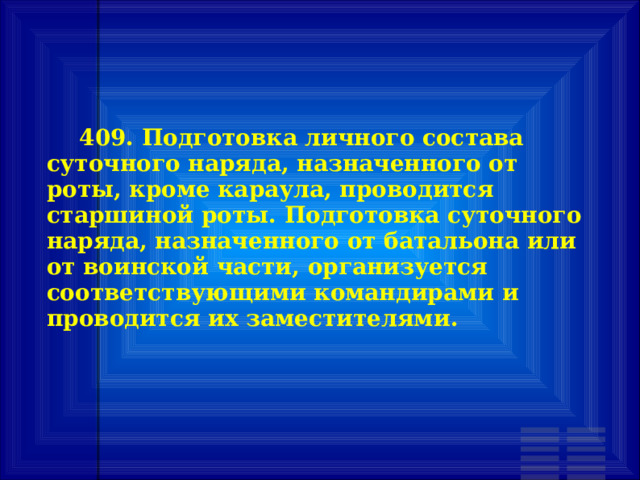        409. Подготовка личного состава суточного наряда, назначенного от роты, кроме караула, проводится старшиной роты. Подготовка суточного наряда, назначенного от батальона или от воинской части, организуется соответствующими командирами и проводится их заместителями. 