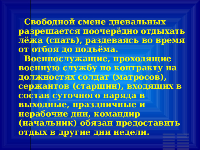  Свободной смене дневальных разрешается поочерёдно отдыхать лёжа (спать), раздеваясь во время от отбоя до подъёма.  Военнослужащие, проходящие военную службу по контракту на должностях солдат (матросов), сержантов (старшин), входящих в состав суточного наряда в выходные, праздничные и нерабочие дни, командир (начальник) обязан предоставить отдых в другие дни недели. 
