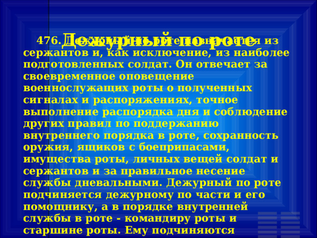 Дежурный по роте        476. Дежурный по роте назначается из сержантов и, как исключение, из наиболее подготовленных солдат. Он отвечает за своевременное оповещение военнослужащих роты о полученных сигналах и распоряжениях, точное выполнение распорядка дня и соблюдение других правил по поддержанию внутреннего порядка в роте, сохранность оружия, ящиков с боеприпасами, имущества роты, личных вещей солдат и сержантов и за правильное несение службы дневальными. Дежурный по роте подчиняется дежурному по части и его помощнику, а в порядке внутренней службы в роте - командиру роты и старшине роты. Ему подчиняются дневальные по роте. 