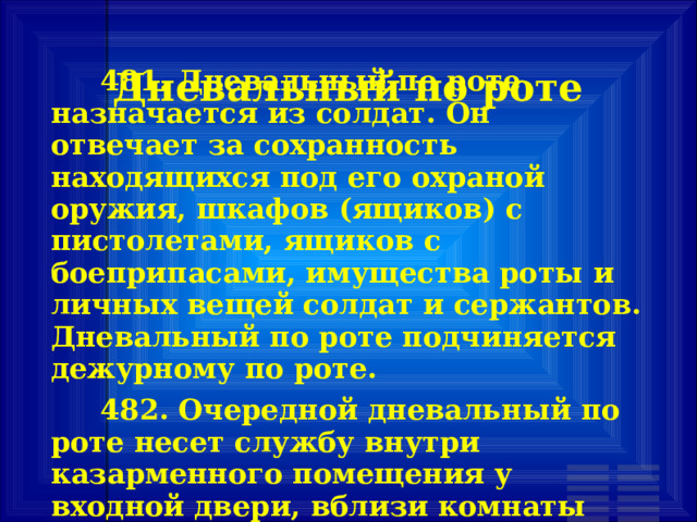 Дневальный по роте         481. Дневальный по роте назначается из солдат. Он отвечает за сохранность находящихся под его охраной оружия, шкафов (ящиков) с пистолетами, ящиков с боеприпасами, имущества роты и личных вещей солдат и сержантов. Дневальный по роте подчиняется дежурному по роте.    482. Очередной дневальный по роте несет службу внутри казарменного помещения у входной двери, вблизи комнаты для хранения оружия. 