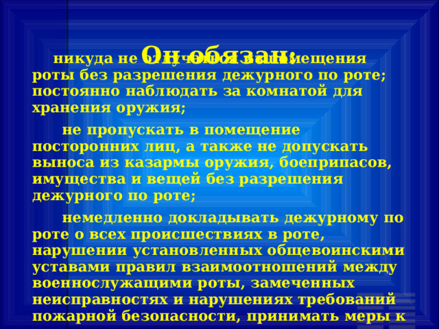 Он обязан:        никуда не отлучаться из помещения роты без разрешения дежурного по роте; постоянно наблюдать за комнатой для хранения оружия;       не пропускать в помещение посторонних лиц, а также не допускать выноса из казармы оружия, боеприпасов, имущества и вещей без разрешения дежурного по роте;       немедленно докладывать дежурному по роте о всех происшествиях в роте, нарушении установленных общевоинскими уставами правил взаимоотношений между военнослужащими роты, замеченных неисправностях и нарушениях требований пожарной безопасности, принимать меры к их устранению; 