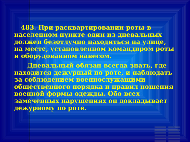        483. При расквартировании роты в населенном пункте один из дневальных должен безотлучно находиться на улице, на месте, установленном командиром роты и оборудованном навесом.       Дневальный обязан всегда знать, где находится дежурный по роте, и наблюдать за соблюдением военнослужащими общественного порядка и правил ношения военной формы одежды. Обо всех замеченных нарушениях он докладывает дежурному по роте. 