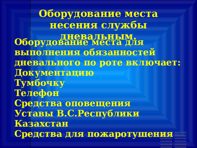 Оборудование места несения службы дневальным. Оборудование места для выполнения обязанностей дневального по роте включает: Документацию Тумбочку Телефон Средства оповещения Уставы В.С.Республики Казахстан Средства для пожаротушения 